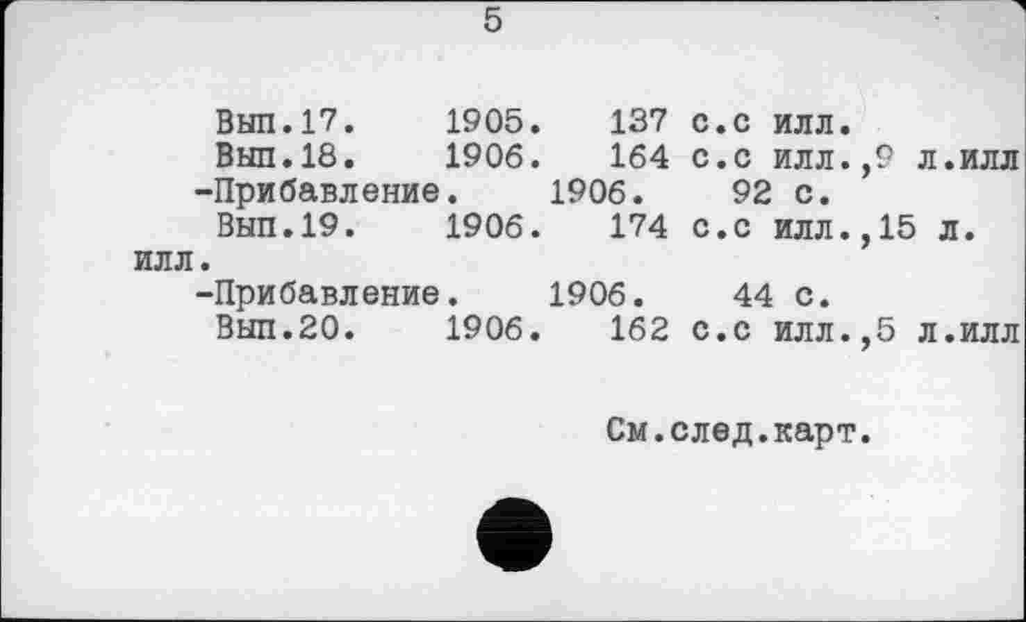 ﻿5
Вып.17.	1905.	137 с.с илл.
Вып.18.	1906.	164 с.с илл.,9 л.илл
-Прибавление.	1906.	92 с.
Вып.19.	1906.	174 с.с илл.,15 л.
ИЛЛ.	
-Прибавление.	1906.	44 с.
Вып.20.	1906.	162 с.с илл.,5 л.илл
См.след.карт